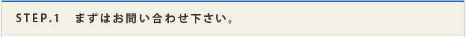 STEP.1　まずはお問い合わせ下さい。
