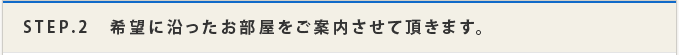 STEP.2 希望に沿ったお部屋をご案内させて頂きます。